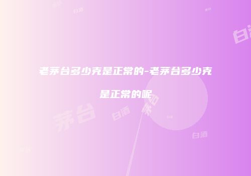 老茅台多少克是正常的-老茅台多少克是正常的呢