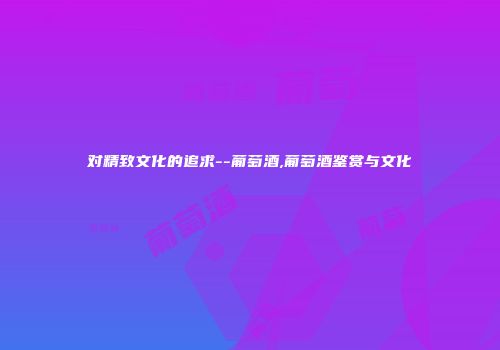 对精致文化的追求--葡萄酒,葡萄酒鉴赏与文化