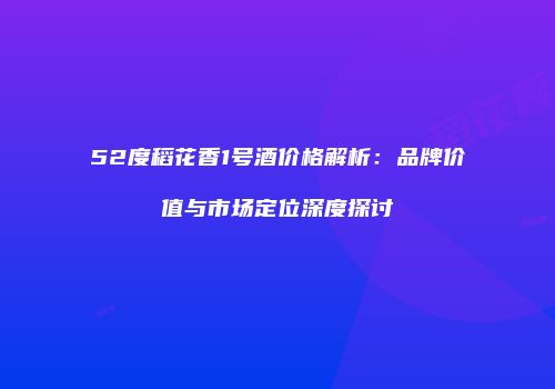 52度稻花香1号酒价格解析：品牌价值与市场定位深度探讨