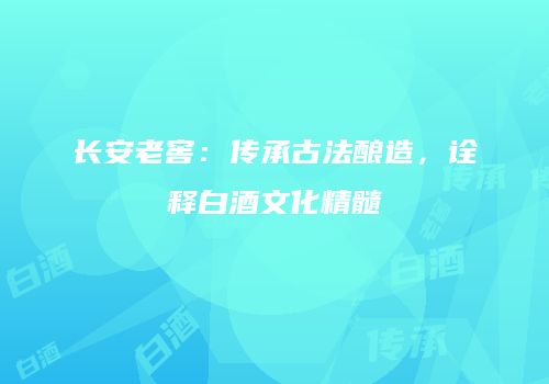 长安老窖：传承古法酿造，诠释白酒文化精髓