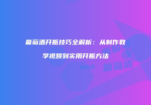 葡萄酒开瓶技巧全解析：从制作教学视频到实用开瓶方法