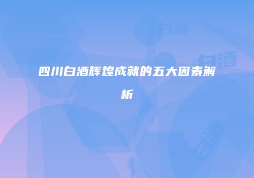 四川白酒辉煌成就的五大因素解析