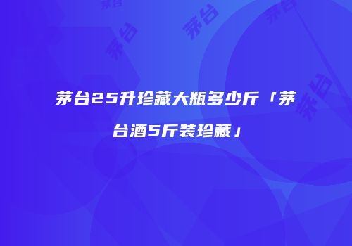 茅台25升珍藏大瓶多少斤「茅台酒5斤装珍藏」