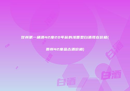 甘州第一桶酒42度20年前的浓香型白酒现在价格(贵州42度品古酒价格)
