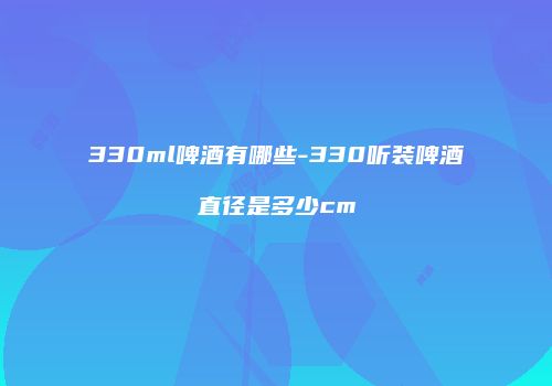 330ml啤酒有哪些-330听装啤酒直径是多少cm