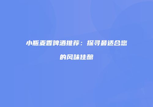 小瓶麦香啤酒推荐：探寻最适合您的风味佳酿