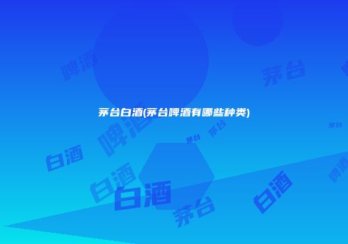 茅台白酒(茅台啤酒有哪些种类)