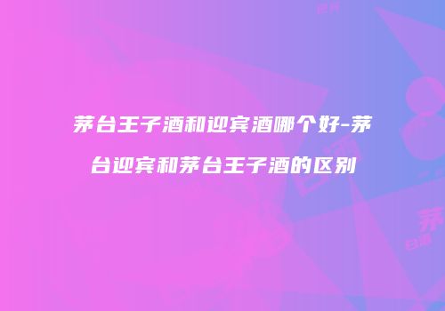 茅台王子酒和迎宾酒哪个好-茅台迎宾和茅台王子酒的区别