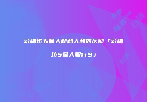 彩陶坊五星人和和人和的区别「彩陶坊5星人和1+9」