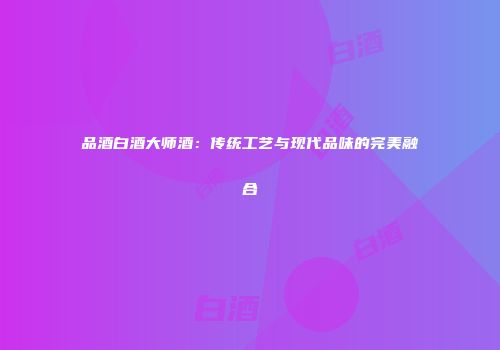 品酒白酒大师酒：传统工艺与现代品味的完美融合