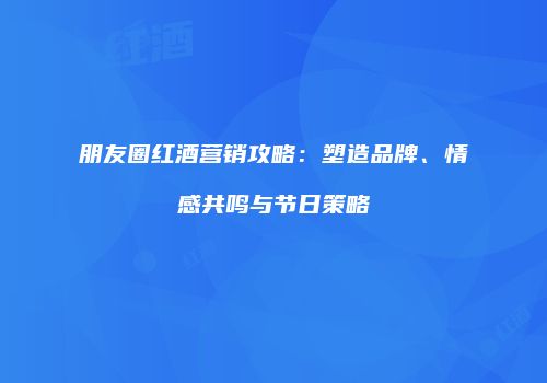 朋友圈红酒营销攻略：塑造品牌、情感共鸣与节日策略