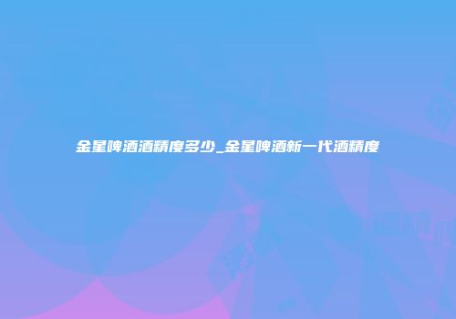 金星啤酒酒精度多少_金星啤酒新一代酒精度