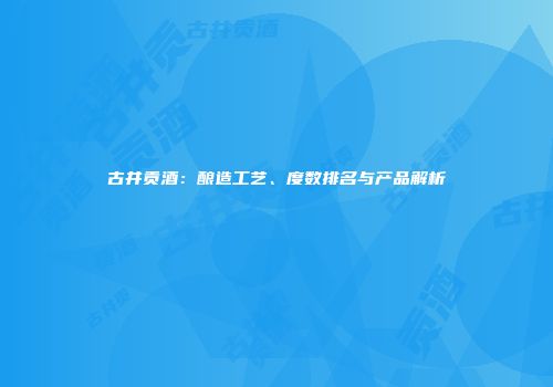 古井贡酒：酿造工艺、度数排名与产品解析