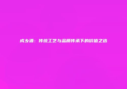 成乡酒：传统工艺与品质传承下的价值之选