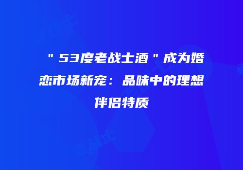 ＂53度老战士酒＂成为婚恋市场新宠：品味中的理想伴侣特质
