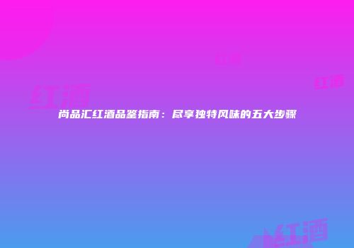 尚品汇红酒品鉴指南：尽享独特风味的五大步骤