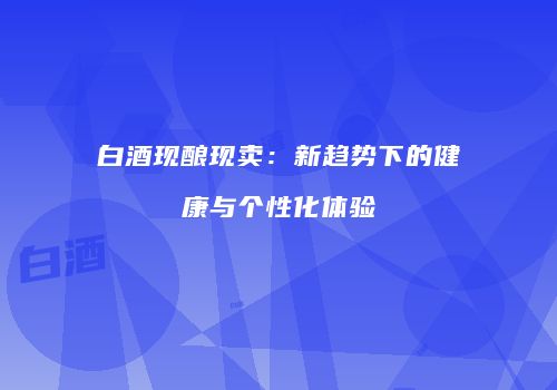 白酒现酿现卖：新趋势下的健康与个性化体验