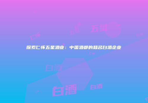 探索仁怀五星酒业：中国酒都的知名白酒企业