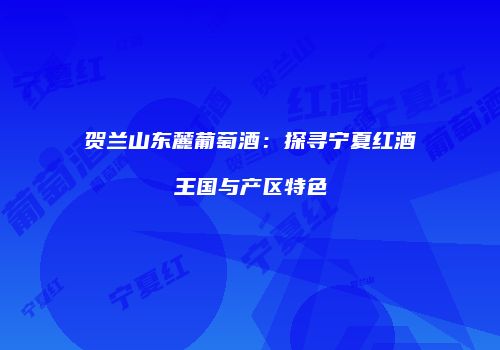 贺兰山东麓葡萄酒：探寻宁夏红酒王国与产区特色