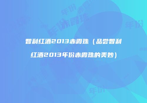 智利红酒2013赤霞珠（品尝智利红酒2013年份赤霞珠的美妙）