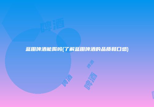 蓝田啤酒能喝吗(了解蓝田啤酒的品质和口感)