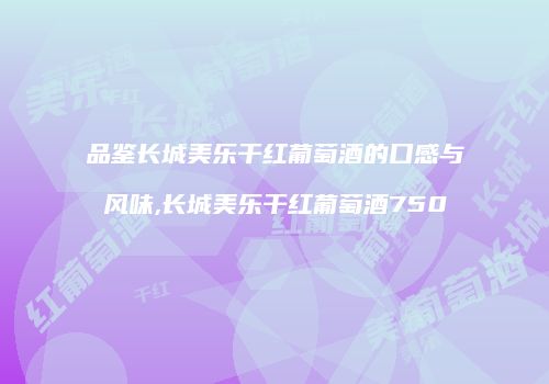品鉴长城美乐干红葡萄酒的口感与风味,长城美乐干红葡萄酒750