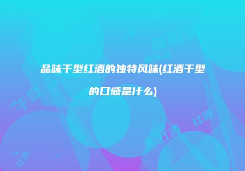 品味干型红酒的独特风味(红酒干型的口感是什么)