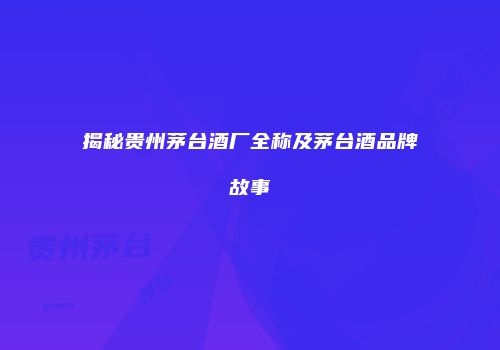 揭秘贵州茅台酒厂全称及茅台酒品牌故事