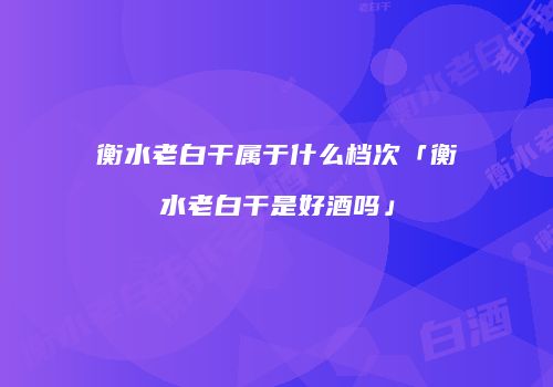 衡水老白干属于什么档次「衡水老白干是好酒吗」