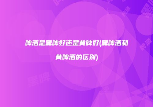 啤酒是黑啤好还是黄啤好(黑啤酒和黄啤酒的区别)