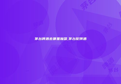 茅台啤酒去哪里加盟,茅台配啤酒