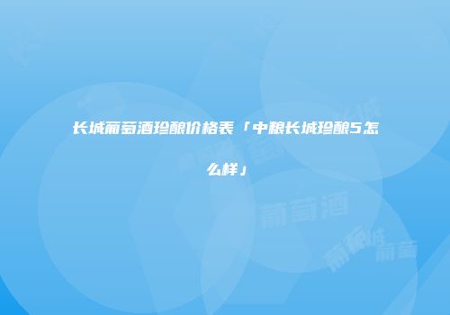 长城葡萄酒珍酿价格表「中粮长城珍酿5怎么样」