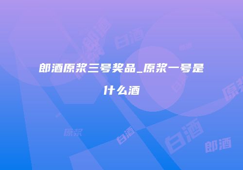 郎酒原浆三号奖品_原浆一号是什么酒