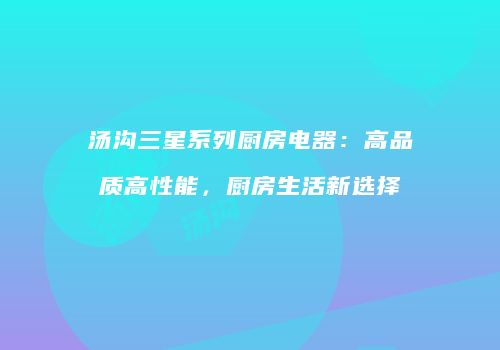 汤沟三星系列厨房电器：高品质高性能，厨房生活新选择