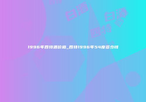 1996年四特酒价格_四特1996年54度多少钱