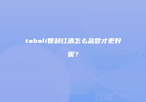 tabali智利红酒怎么品尝才更好呢？