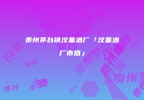贵州茅台镇汉董酒厂「汉董酒厂市值」