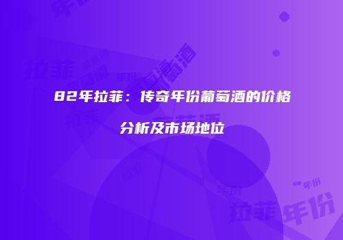 82年拉菲：传奇年份葡萄酒的价格分析及市场地位