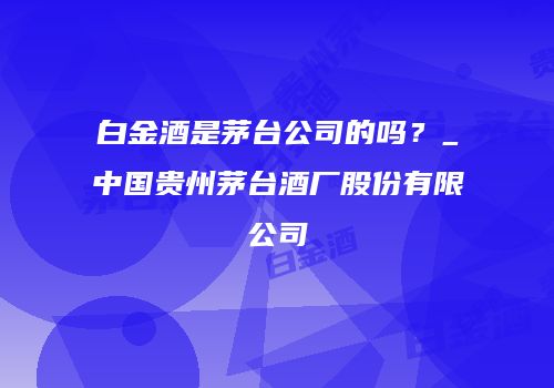 白金酒是茅台公司的吗？_中国贵州茅台酒厂股份有限公司