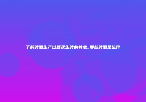 了解啤酒生产过程及生啤的特点_那些啤酒是生啤