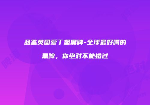 品鉴英国爱丁堡黑啤-全球最好喝的黑啤，你绝对不能错过