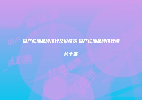 国产红酒品牌排行及价格表,国产红酒品牌排行榜前十名