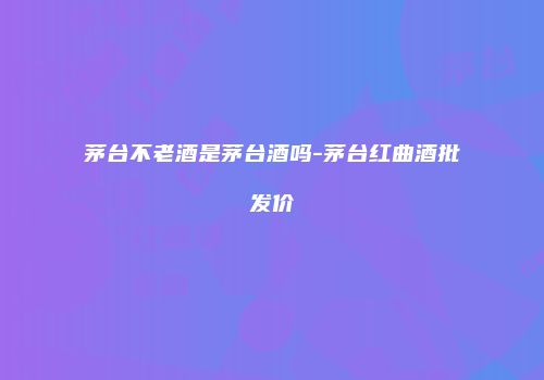 茅台不老酒是茅台酒吗-茅台红曲酒批发价