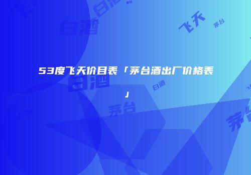 53度飞天价目表「茅台酒出厂价格表」