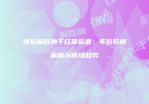 张裕解百纳干红葡萄酒：年份价格解析与市场趋势