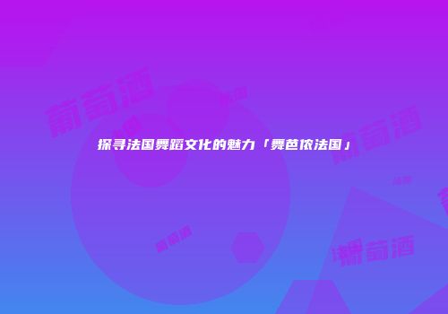 探寻法国舞蹈文化的魅力「舞芭侬法国」