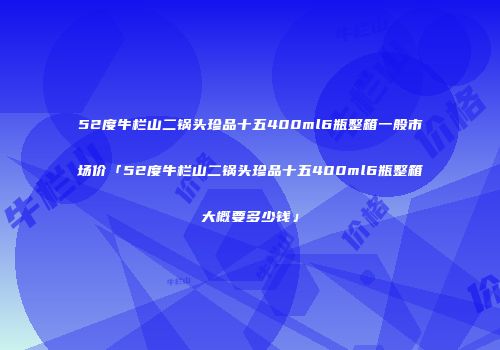 52度牛栏山二锅头珍品十五400ml6瓶整箱一般市场价「52度牛栏山二锅头珍品十五400ml6瓶整箱大概要多少钱」