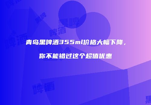 青岛黑啤酒355ml价格大幅下降，你不能错过这个超值优惠