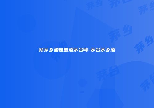 新茅乡酒是国酒茅台吗-茅台茅乡酒