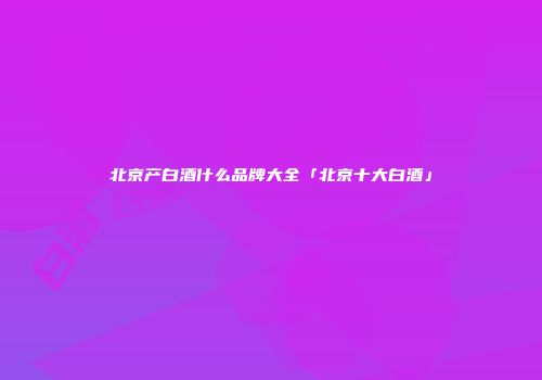 北京产白酒什么品牌大全「北京十大白酒」